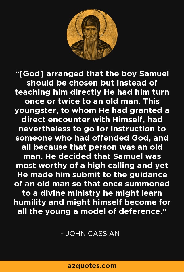 [God] arranged that the boy Samuel should be chosen but instead of teaching him directly He had him turn once or twice to an old man. This youngster, to whom He had granted a direct encounter with Himself, had nevertheless to go for instruction to someone who had offended God, and all because that person was an old man. He decided that Samuel was most worthy of a high calling and yet He made him submit to the guidance of an old man so that once summoned to a divine ministry he might learn humility and might himself become for all the young a model of deference. - John Cassian