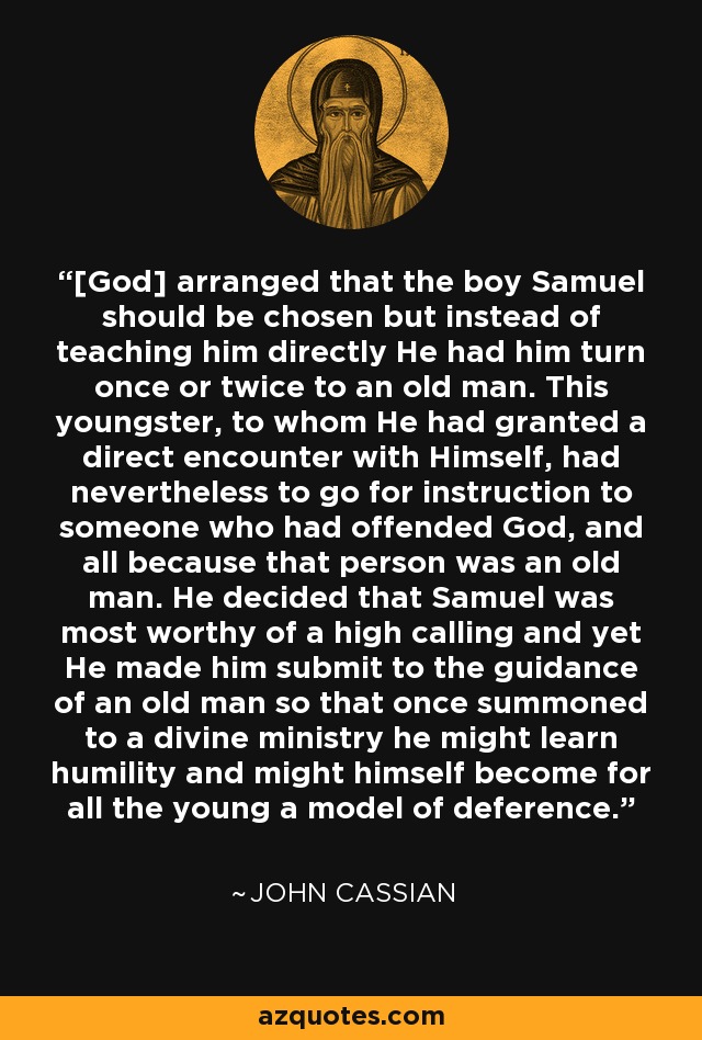 [God] arranged that the boy Samuel should be chosen but instead of teaching him directly He had him turn once or twice to an old man. This youngster, to whom He had granted a direct encounter with Himself, had nevertheless to go for instruction to someone who had offended God, and all because that person was an old man. He decided that Samuel was most worthy of a high calling and yet He made him submit to the guidance of an old man so that once summoned to a divine ministry he might learn humility and might himself become for all the young a model of deference. - John Cassian