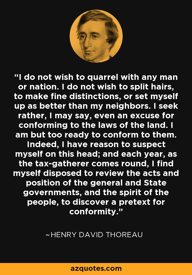 I do not wish to quarrel with any man or nation. I do not wish to split hairs, to make fine distinctions, or set myself up as better than my neighbors. I seek rather, I may say, even an excuse for conforming to the laws of the land. I am but too ready to conform to them. Indeed, I have reason to suspect myself on this head; and each year, as the tax-gatherer comes round, I find myself disposed to review the acts and position of the general and State governments, and the spirit of the people, to discover a pretext for conformity. - Henry David Thoreau