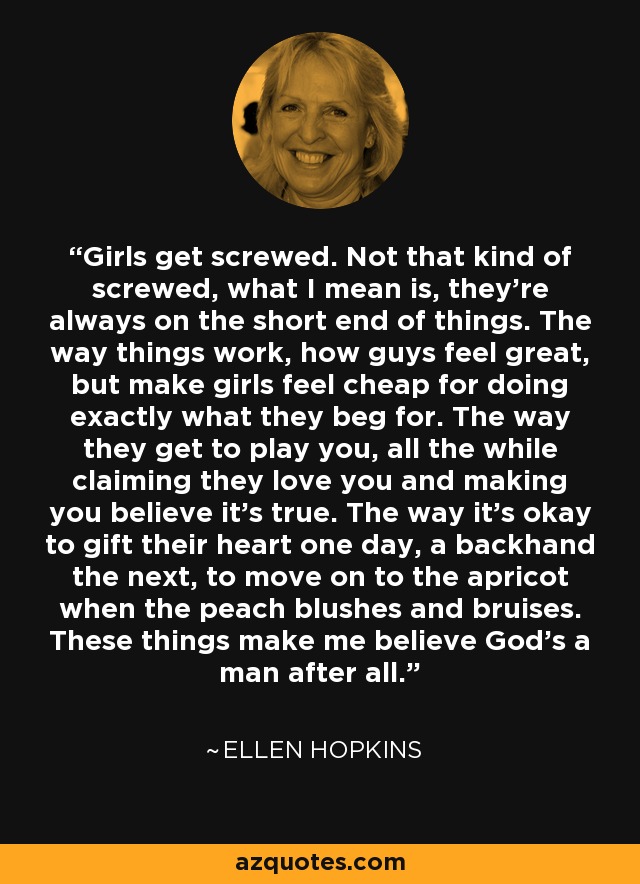 Girls get screwed. Not that kind of screwed, what I mean is, they're always on the short end of things. The way things work, how guys feel great, but make girls feel cheap for doing exactly what they beg for. The way they get to play you, all the while claiming they love you and making you believe it's true. The way it's okay to gift their heart one day, a backhand the next, to move on to the apricot when the peach blushes and bruises. These things make me believe God's a man after all. - Ellen Hopkins