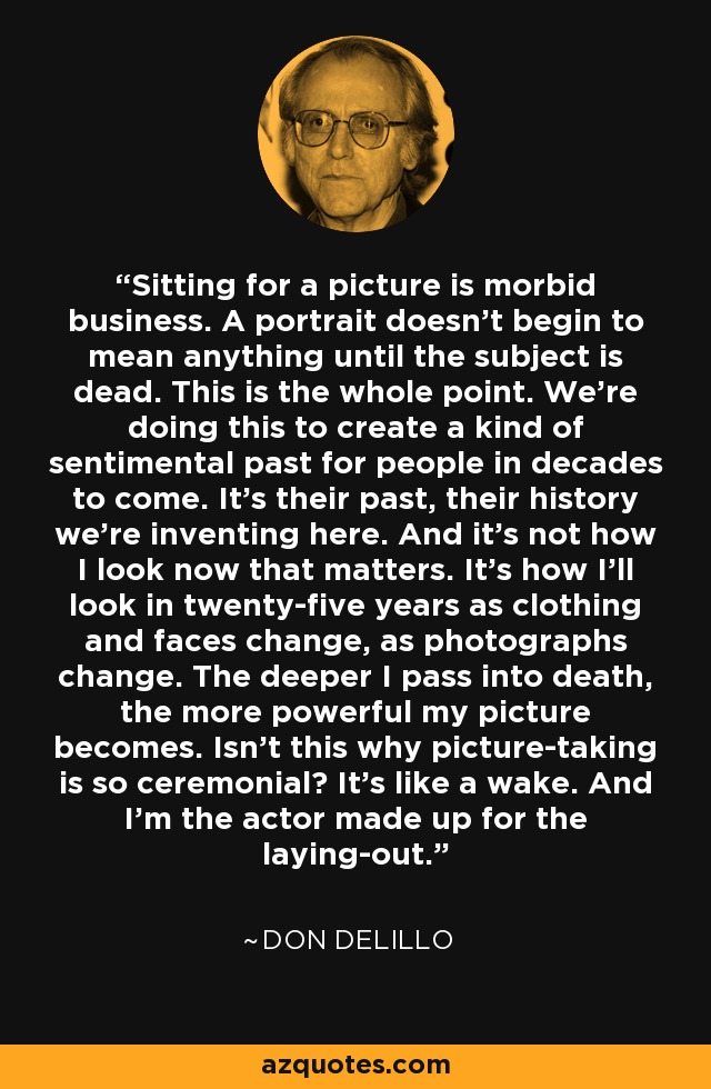 Sitting for a picture is morbid business. A portrait doesn't begin to mean anything until the subject is dead. This is the whole point. We're doing this to create a kind of sentimental past for people in decades to come. It's their past, their history we're inventing here. And it's not how I look now that matters. It's how I'll look in twenty-five years as clothing and faces change, as photographs change. The deeper I pass into death, the more powerful my picture becomes. Isn't this why picture-taking is so ceremonial? It's like a wake. And I'm the actor made up for the laying-out. - Don DeLillo