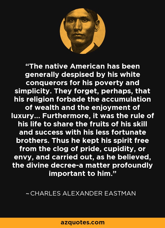 The native American has been generally despised by his white conquerors for his poverty and simplicity. They forget, perhaps, that his religion forbade the accumulation of wealth and the enjoyment of luxury... Furthermore, it was the rule of his life to share the fruits of his skill and success with his less fortunate brothers. Thus he kept his spirit free from the clog of pride, cupidity, or envy, and carried out, as he believed, the divine decree-a matter profoundly important to him. - Charles Alexander Eastman