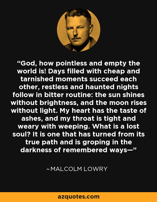God, how pointless and empty the world is! Days filled with cheap and tarnished moments succeed each other, restless and haunted nights follow in bitter routine: the sun shines without brightness, and the moon rises without light. My heart has the taste of ashes, and my throat is tight and weary with weeping. What is a lost soul? It is one that has turned from its true path and is groping in the darkness of remembered ways— - Malcolm Lowry