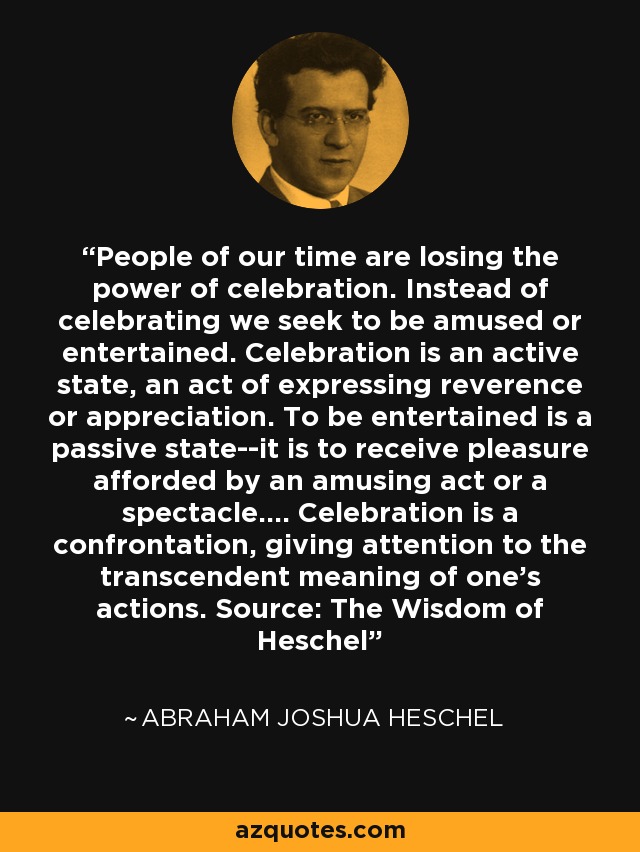 People of our time are losing the power of celebration. Instead of celebrating we seek to be amused or entertained. Celebration is an active state, an act of expressing reverence or appreciation. To be entertained is a passive state--it is to receive pleasure afforded by an amusing act or a spectacle.... Celebration is a confrontation, giving attention to the transcendent meaning of one's actions. Source: The Wisdom of Heschel - Abraham Joshua Heschel