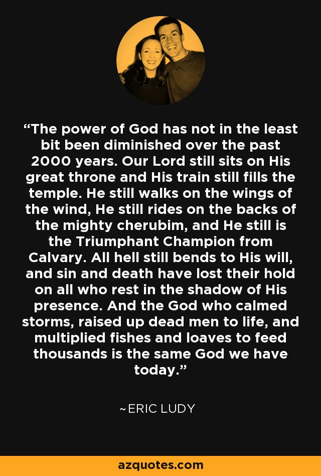 The power of God has not in the least bit been diminished over the past 2000 years. Our Lord still sits on His great throne and His train still fills the temple. He still walks on the wings of the wind, He still rides on the backs of the mighty cherubim, and He still is the Triumphant Champion from Calvary. All hell still bends to His will, and sin and death have lost their hold on all who rest in the shadow of His presence. And the God who calmed storms, raised up dead men to life, and multiplied fishes and loaves to feed thousands is the same God we have today. - Eric Ludy