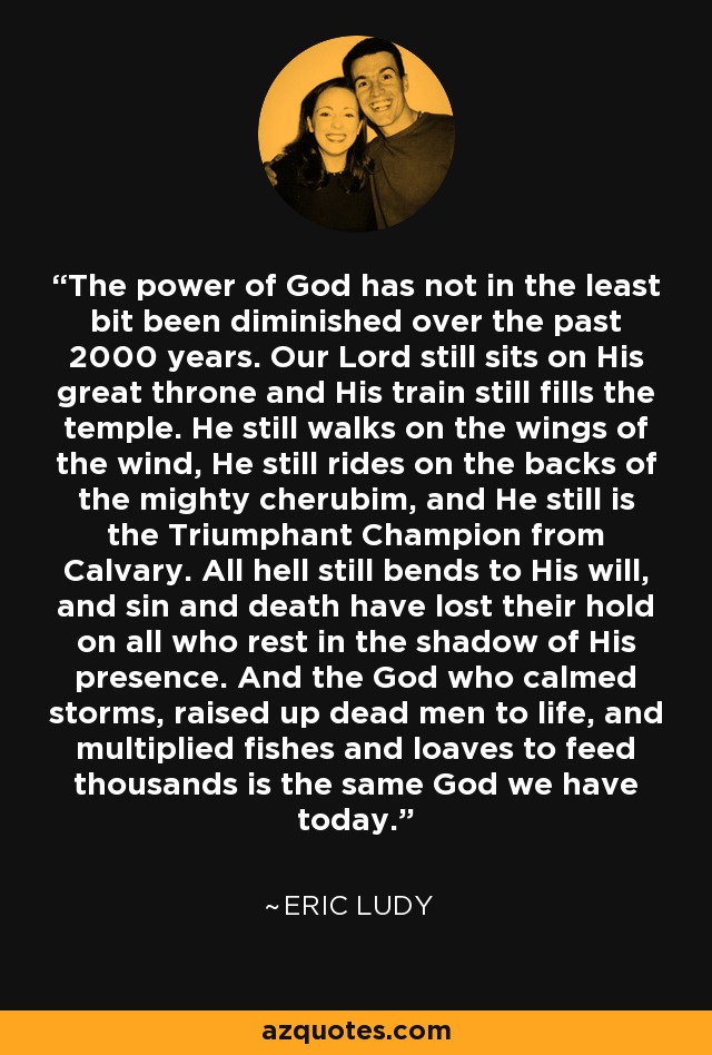 The power of God has not in the least bit been diminished over the past 2000 years. Our Lord still sits on His great throne and His train still fills the temple. He still walks on the wings of the wind, He still rides on the backs of the mighty cherubim, and He still is the Triumphant Champion from Calvary. All hell still bends to His will, and sin and death have lost their hold on all who rest in the shadow of His presence. And the God who calmed storms, raised up dead men to life, and multiplied fishes and loaves to feed thousands is the same God we have today. - Eric Ludy