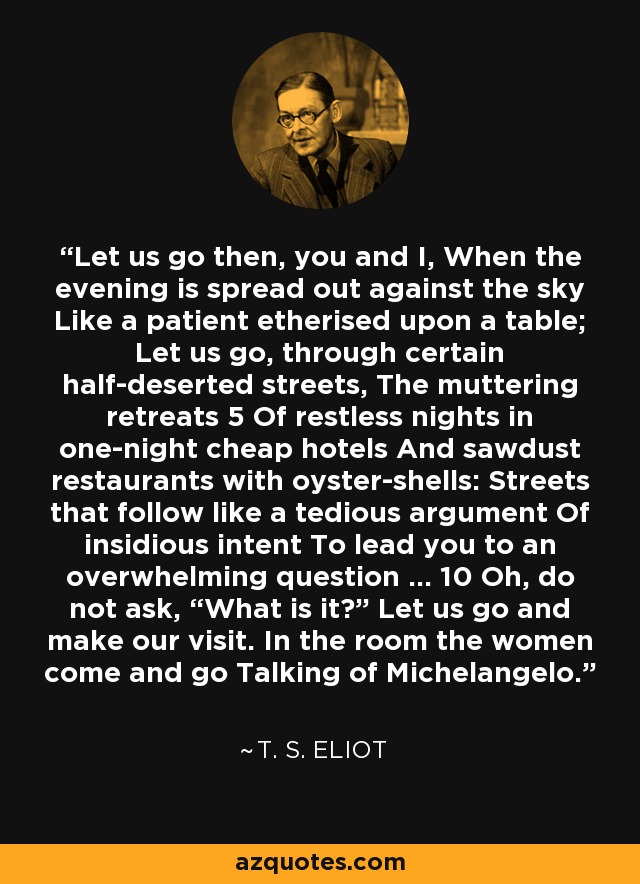 Let us go then, you and I, When the evening is spread out against the sky Like a patient etherised upon a table; Let us go, through certain half-deserted streets, The muttering retreats 5 Of restless nights in one-night cheap hotels And sawdust restaurants with oyster-shells: Streets that follow like a tedious argument Of insidious intent To lead you to an overwhelming question … 10 Oh, do not ask, “What is it?” Let us go and make our visit. In the room the women come and go Talking of Michelangelo. - T. S. Eliot