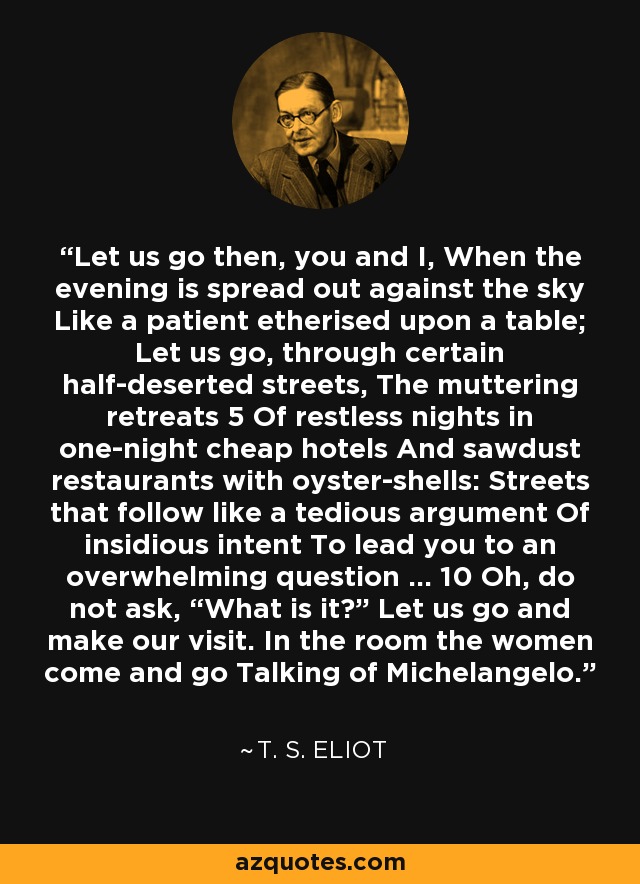 Let us go then, you and I, When the evening is spread out against the sky Like a patient etherised upon a table; Let us go, through certain half-deserted streets, The muttering retreats 5 Of restless nights in one-night cheap hotels And sawdust restaurants with oyster-shells: Streets that follow like a tedious argument Of insidious intent To lead you to an overwhelming question … 10 Oh, do not ask, “What is it?” Let us go and make our visit. In the room the women come and go Talking of Michelangelo. - T. S. Eliot