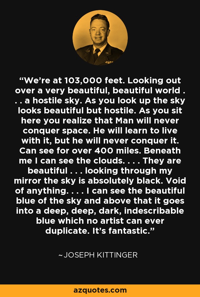 We're at 103,000 feet. Looking out over a very beautiful, beautiful world . . . a hostile sky. As you look up the sky looks beautiful but hostile. As you sit here you realize that Man will never conquer space. He will learn to live with it, but he will never conquer it. Can see for over 400 miles. Beneath me I can see the clouds. . . . They are beautiful . . . looking through my mirror the sky is absolutely black. Void of anything. . . . I can see the beautiful blue of the sky and above that it goes into a deep, deep, dark, indescribable blue which no artist can ever duplicate. It's fantastic. - Joseph Kittinger