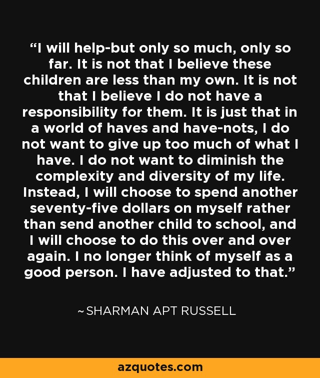 I will help-but only so much, only so far. It is not that I believe these children are less than my own. It is not that I believe I do not have a responsibility for them. It is just that in a world of haves and have-nots, I do not want to give up too much of what I have. I do not want to diminish the complexity and diversity of my life. Instead, I will choose to spend another seventy-five dollars on myself rather than send another child to school, and I will choose to do this over and over again. I no longer think of myself as a good person. I have adjusted to that. - Sharman Apt Russell