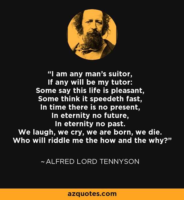 I am any man's suitor, If any will be my tutor: Some say this life is pleasant, Some think it speedeth fast, In time there is no present, In eternity no future, In eternity no past. We laugh, we cry, we are born, we die. Who will riddle me the how and the why? - Alfred Lord Tennyson