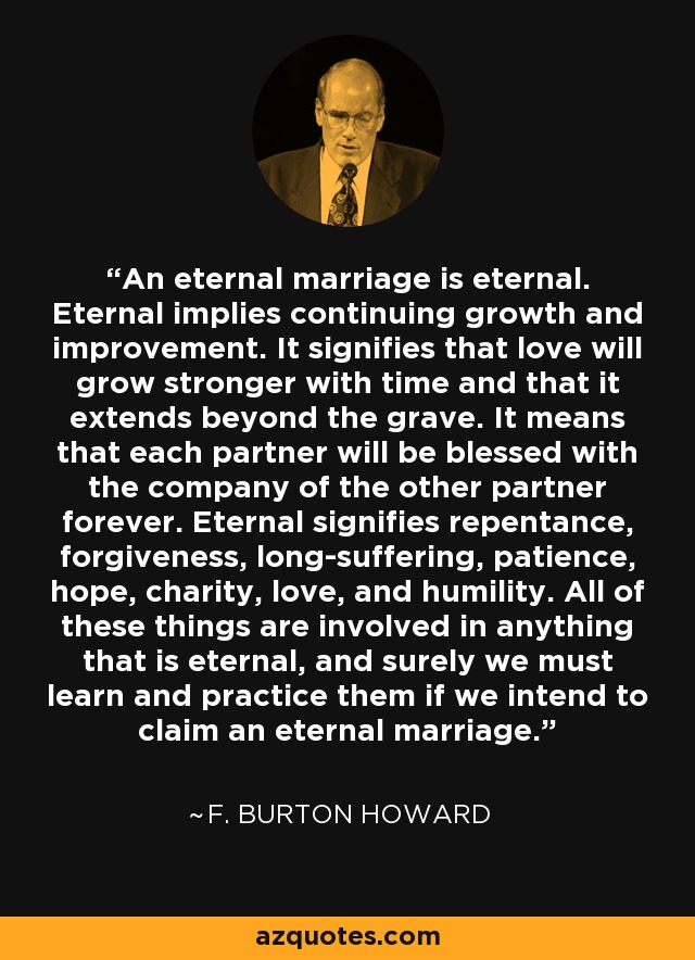 An eternal marriage is eternal. Eternal implies continuing growth and improvement. It signifies that love will grow stronger with time and that it extends beyond the grave. It means that each partner will be blessed with the company of the other partner forever. Eternal signifies repentance, forgiveness, long-suffering, patience, hope, charity, love, and humility. All of these things are involved in anything that is eternal, and surely we must learn and practice them if we intend to claim an eternal marriage. - F. Burton Howard