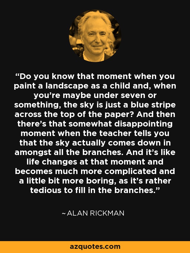 Do you know that moment when you paint a landscape as a child and, when you're maybe under seven or something, the sky is just a blue stripe across the top of the paper? And then there's that somewhat disappointing moment when the teacher tells you that the sky actually comes down in amongst all the branches. And it's like life changes at that moment and becomes much more complicated and a little bit more boring, as it's rather tedious to fill in the branches. - Alan Rickman