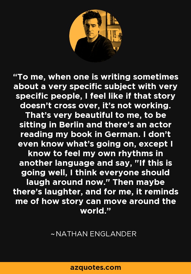 To me, when one is writing sometimes about a very specific subject with very specific people, I feel like if that story doesn't cross over, it's not working. That's very beautiful to me, to be sitting in Berlin and there's an actor reading my book in German. I don't even know what's going on, except I know to feel my own rhythms in another language and say, 