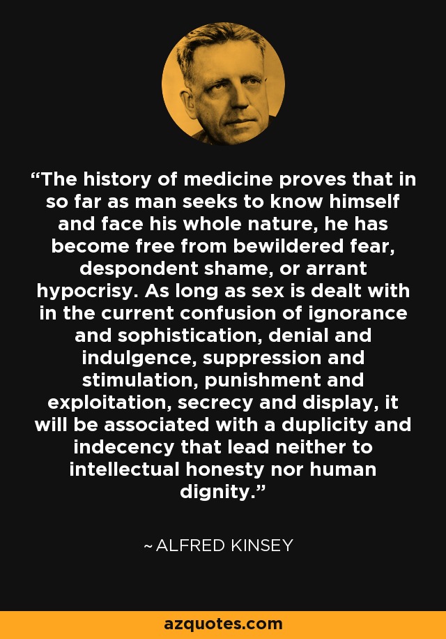 The history of medicine proves that in so far as man seeks to know himself and face his whole nature, he has become free from bewildered fear, despondent shame, or arrant hypocrisy. As long as sex is dealt with in the current confusion of ignorance and sophistication, denial and indulgence, suppression and stimulation, punishment and exploitation, secrecy and display, it will be associated with a duplicity and indecency that lead neither to intellectual honesty nor human dignity. - Alfred Kinsey