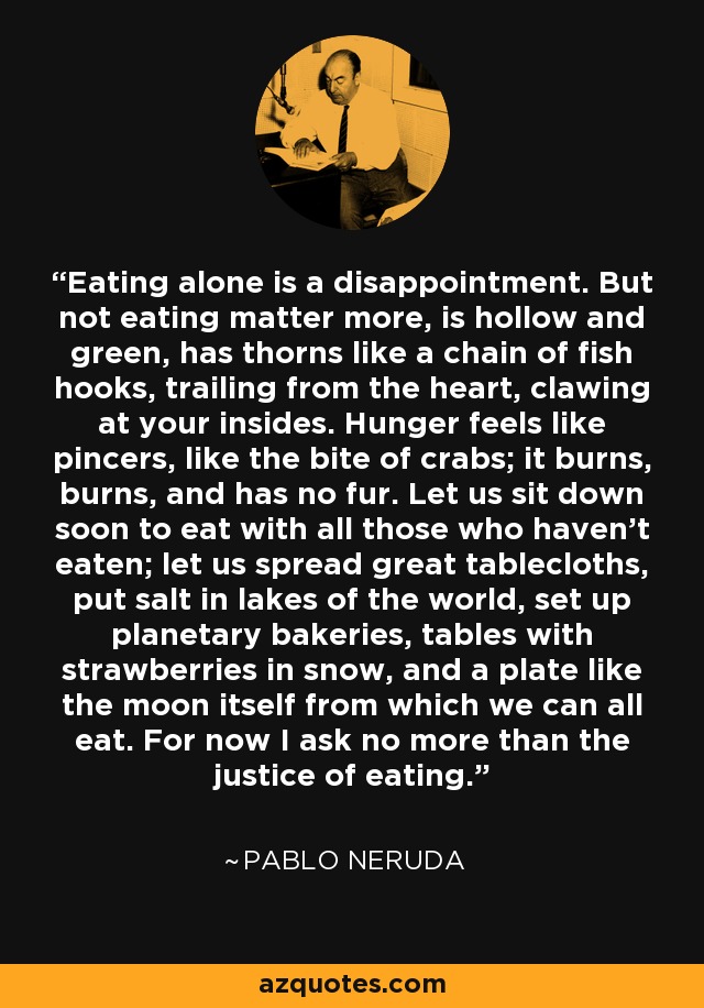 Eating alone is a disappointment. But not eating matter more, is hollow and green, has thorns like a chain of fish hooks, trailing from the heart, clawing at your insides. Hunger feels like pincers, like the bite of crabs; it burns, burns, and has no fur. Let us sit down soon to eat with all those who haven't eaten; let us spread great tablecloths, put salt in lakes of the world, set up planetary bakeries, tables with strawberries in snow, and a plate like the moon itself from which we can all eat. For now I ask no more than the justice of eating. - Pablo Neruda