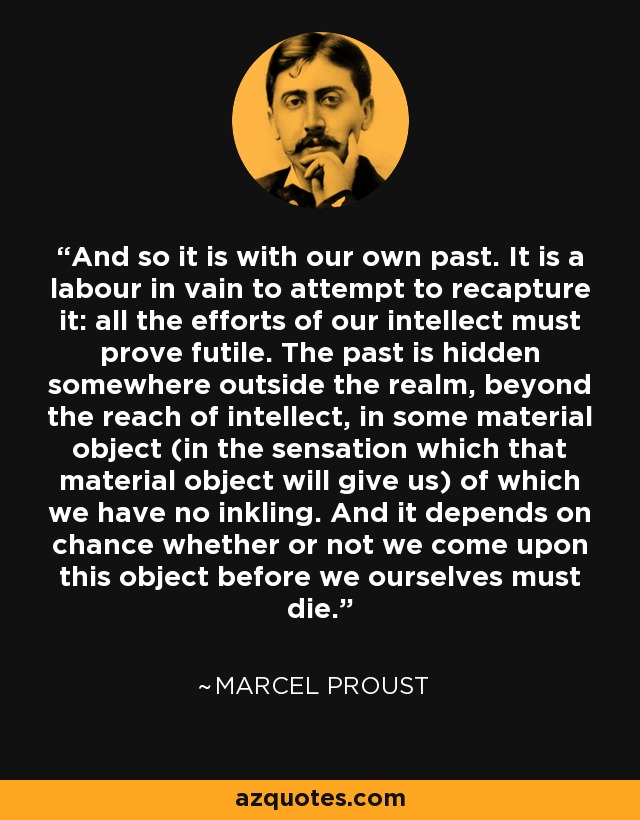 And so it is with our own past. It is a labour in vain to attempt to recapture it: all the efforts of our intellect must prove futile. The past is hidden somewhere outside the realm, beyond the reach of intellect, in some material object (in the sensation which that material object will give us) of which we have no inkling. And it depends on chance whether or not we come upon this object before we ourselves must die. - Marcel Proust