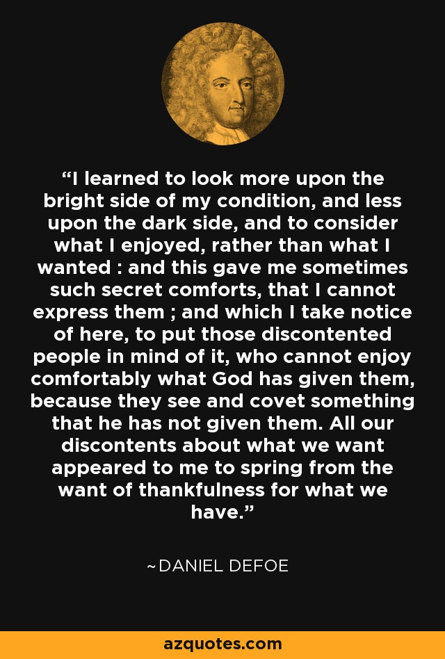 I learned to look more upon the bright side of my condition, and less upon the dark side, and to consider what I enjoyed, rather than what I wanted : and this gave me sometimes such secret comforts, that I cannot express them ; and which I take notice of here, to put those discontented people in mind of it, who cannot enjoy comfortably what God has given them, because they see and covet something that he has not given them. All our discontents about what we want appeared to me to spring from the want of thankfulness for what we have. - Daniel Defoe