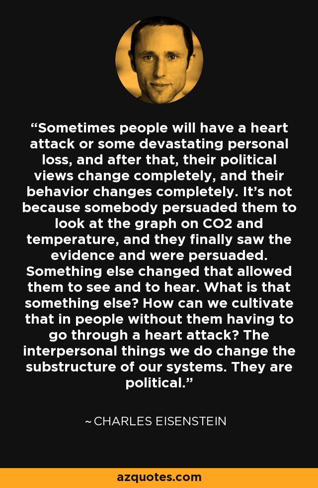 Sometimes people will have a heart attack or some devastating personal loss, and after that, their political views change completely, and their behavior changes completely. It's not because somebody persuaded them to look at the graph on CO2 and temperature, and they finally saw the evidence and were persuaded. Something else changed that allowed them to see and to hear. What is that something else? How can we cultivate that in people without them having to go through a heart attack? The interpersonal things we do change the substructure of our systems. They are political. - Charles Eisenstein