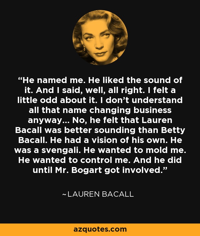 He named me. He liked the sound of it. And I said, well, all right. I felt a little odd about it. I don't understand all that name changing business anyway... No, he felt that Lauren Bacall was better sounding than Betty Bacall. He had a vision of his own. He was a svengali. He wanted to mold me. He wanted to control me. And he did until Mr. Bogart got involved. - Lauren Bacall
