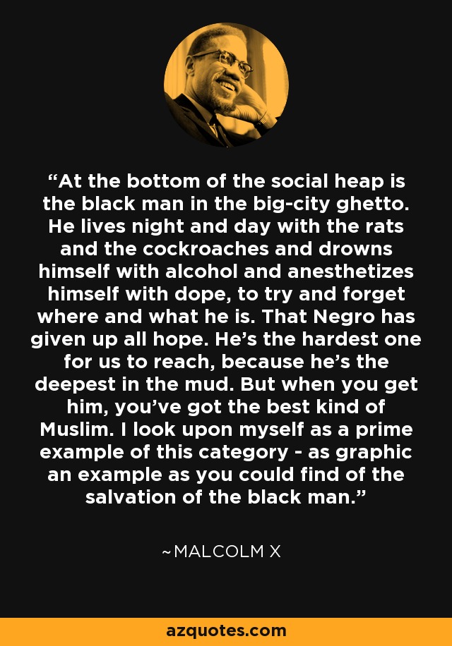 At the bottom of the social heap is the black man in the big-city ghetto. He lives night and day with the rats and the cockroaches and drowns himself with alcohol and anesthetizes himself with dope, to try and forget where and what he is. That Negro has given up all hope. He's the hardest one for us to reach, because he's the deepest in the mud. But when you get him, you've got the best kind of Muslim. I look upon myself as a prime example of this category - as graphic an example as you could find of the salvation of the black man. - Malcolm X