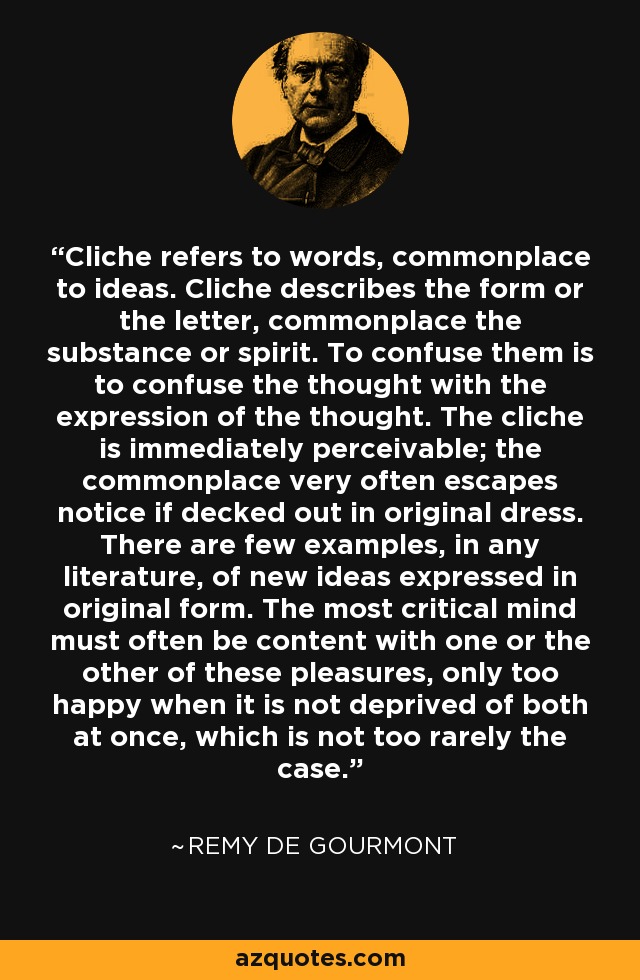 Cliche refers to words, commonplace to ideas. Cliche describes the form or the letter, commonplace the substance or spirit. To confuse them is to confuse the thought with the expression of the thought. The cliche is immediately perceivable; the commonplace very often escapes notice if decked out in original dress. There are few examples, in any literature, of new ideas expressed in original form. The most critical mind must often be content with one or the other of these pleasures, only too happy when it is not deprived of both at once, which is not too rarely the case. - Remy de Gourmont