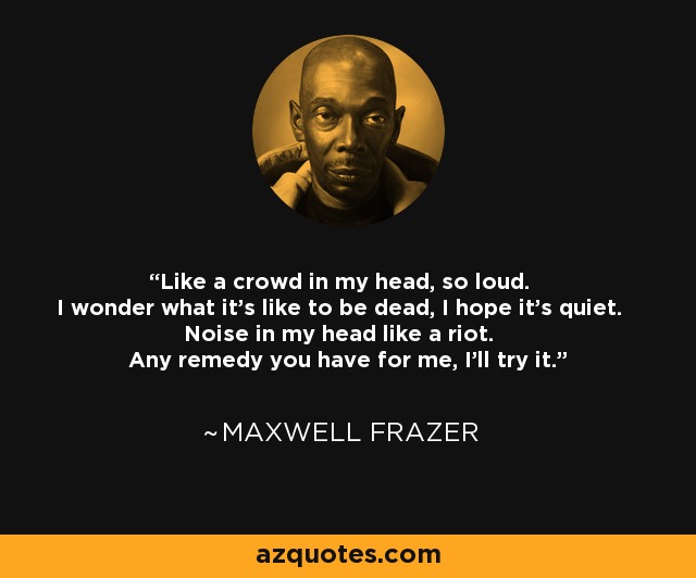 Like a crowd in my head, so loud. I wonder what it's like to be dead, I hope it's quiet. Noise in my head like a riot. Any remedy you have for me, I'll try it. - Maxwell Frazer