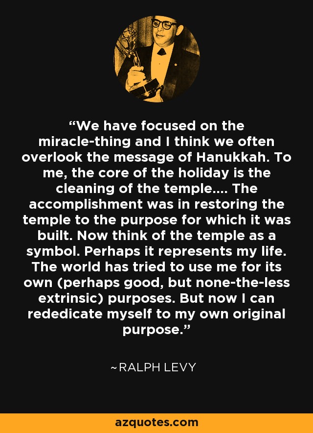 We have focused on the miracle-thing and I think we often overlook the message of Hanukkah. To me, the core of the holiday is the cleaning of the temple.... The accomplishment was in restoring the temple to the purpose for which it was built. Now think of the temple as a symbol. Perhaps it represents my life. The world has tried to use me for its own (perhaps good, but none-the-less extrinsic) purposes. But now I can rededicate myself to my own original purpose. - Ralph Levy