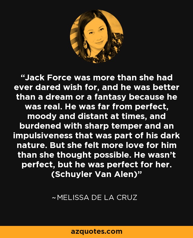 Jack Force was more than she had ever dared wish for, and he was better than a dream or a fantasy because he was real. He was far from perfect, moody and distant at times, and burdened with sharp temper and an impulsiveness that was part of his dark nature. But she felt more love for him than she thought possible. He wasn't perfect, but he was perfect for her. (Schuyler Van Alen) - Melissa de la Cruz