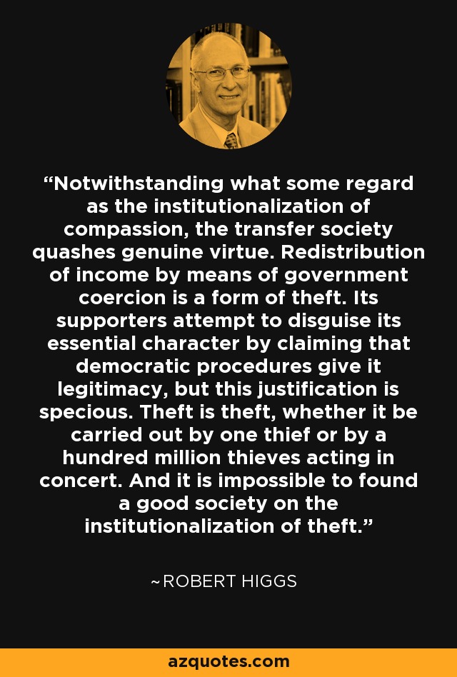 Notwithstanding what some regard as the institutionalization of compassion, the transfer society quashes genuine virtue. Redistribution of income by means of government coercion is a form of theft. Its supporters attempt to disguise its essential character by claiming that democratic procedures give it legitimacy, but this justification is specious. Theft is theft, whether it be carried out by one thief or by a hundred million thieves acting in concert. And it is impossible to found a good society on the institutionalization of theft. - Robert Higgs