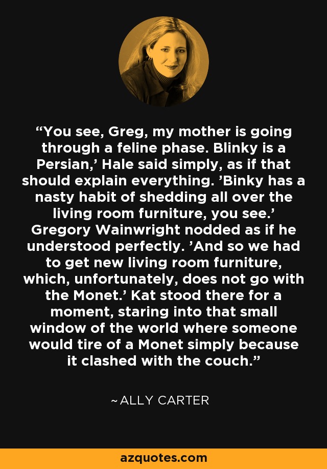 You see, Greg, my mother is going through a feline phase. Blinky is a Persian,' Hale said simply, as if that should explain everything. 'Binky has a nasty habit of shedding all over the living room furniture, you see.' Gregory Wainwright nodded as if he understood perfectly. 'And so we had to get new living room furniture, which, unfortunately, does not go with the Monet.' Kat stood there for a moment, staring into that small window of the world where someone would tire of a Monet simply because it clashed with the couch. - Ally Carter