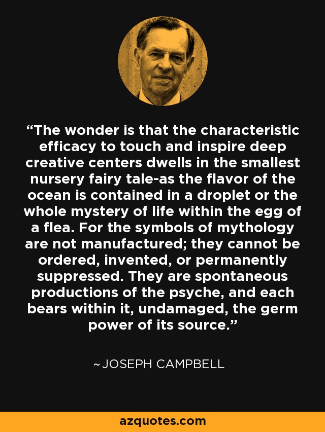 The wonder is that the characteristic efficacy to touch and inspire deep creative centers dwells in the smallest nursery fairy tale-as the flavor of the ocean is contained in a droplet or the whole mystery of life within the egg of a flea. For the symbols of mythology are not manufactured; they cannot be ordered, invented, or permanently suppressed. They are spontaneous productions of the psyche, and each bears within it, undamaged, the germ power of its source. - Joseph Campbell