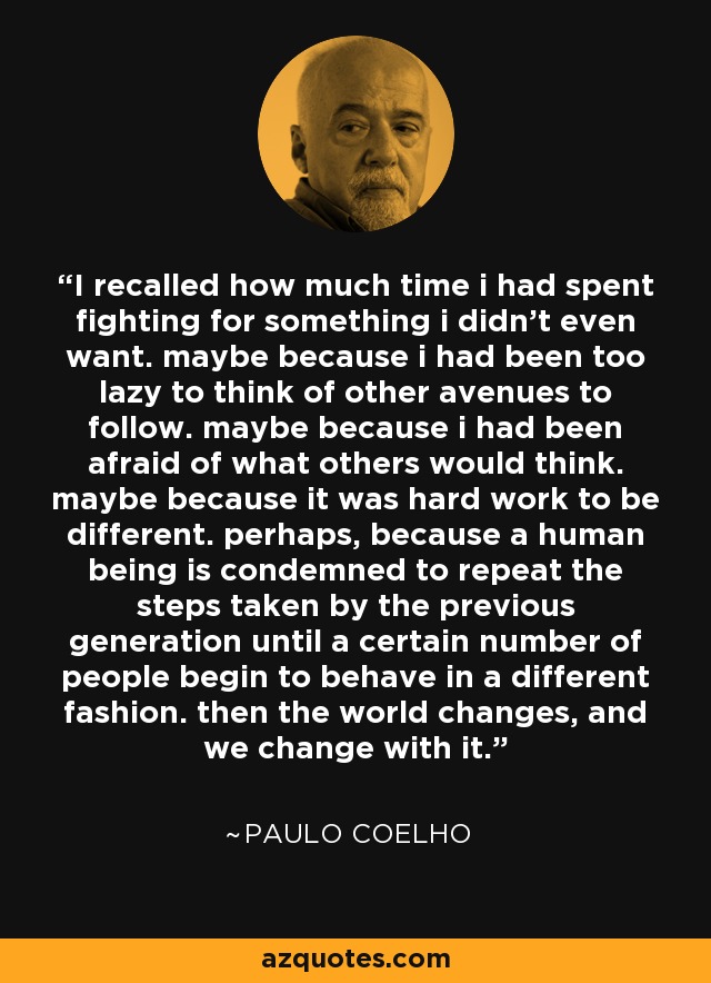 I recalled how much time i had spent fighting for something i didn't even want. maybe because i had been too lazy to think of other avenues to follow. maybe because i had been afraid of what others would think. maybe because it was hard work to be different. perhaps, because a human being is condemned to repeat the steps taken by the previous generation until a certain number of people begin to behave in a different fashion. then the world changes, and we change with it. - Paulo Coelho