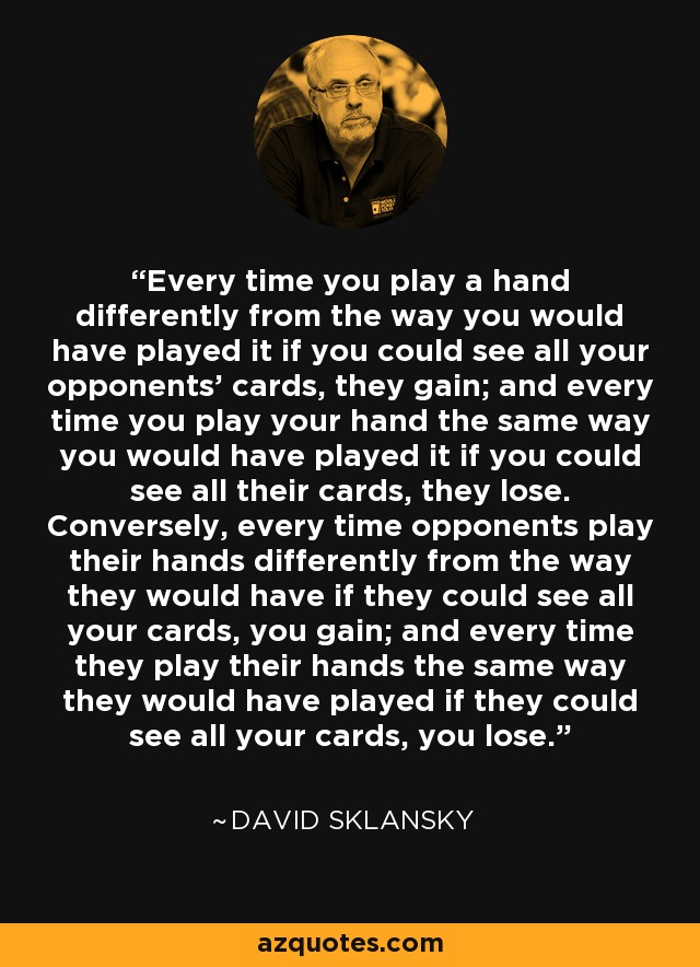 Every time you play a hand differently from the way you would have played it if you could see all your opponents' cards, they gain; and every time you play your hand the same way you would have played it if you could see all their cards, they lose. Conversely, every time opponents play their hands differently from the way they would have if they could see all your cards, you gain; and every time they play their hands the same way they would have played if they could see all your cards, you lose. - David Sklansky