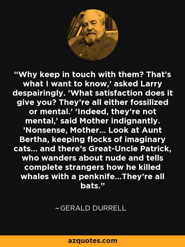 Why keep in touch with them? That's what I want to know,' asked Larry despairingly. 'What satisfaction does it give you? They're all either fossilized or mental.' 'Indeed, they're not mental,' said Mother indignantly. 'Nonsense, Mother... Look at Aunt Bertha, keeping flocks of imaginary cats... and there's Great-Uncle Patrick, who wanders about nude and tells complete strangers how he killed whales with a penknife...They're all bats. - Gerald Durrell