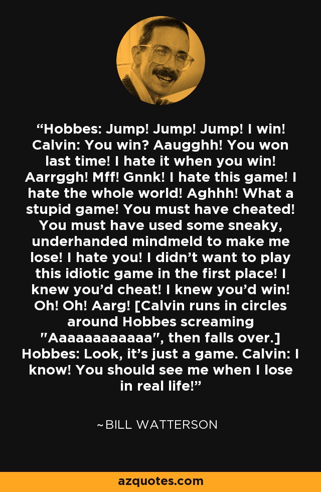 Hobbes: Jump! Jump! Jump! I win! Calvin: You win? Aaugghh! You won last time! I hate it when you win! Aarrggh! Mff! Gnnk! I hate this game! I hate the whole world! Aghhh! What a stupid game! You must have cheated! You must have used some sneaky, underhanded mindmeld to make me lose! I hate you! I didn't want to play this idiotic game in the first place! I knew you'd cheat! I knew you'd win! Oh! Oh! Aarg! [Calvin runs in circles around Hobbes screaming 