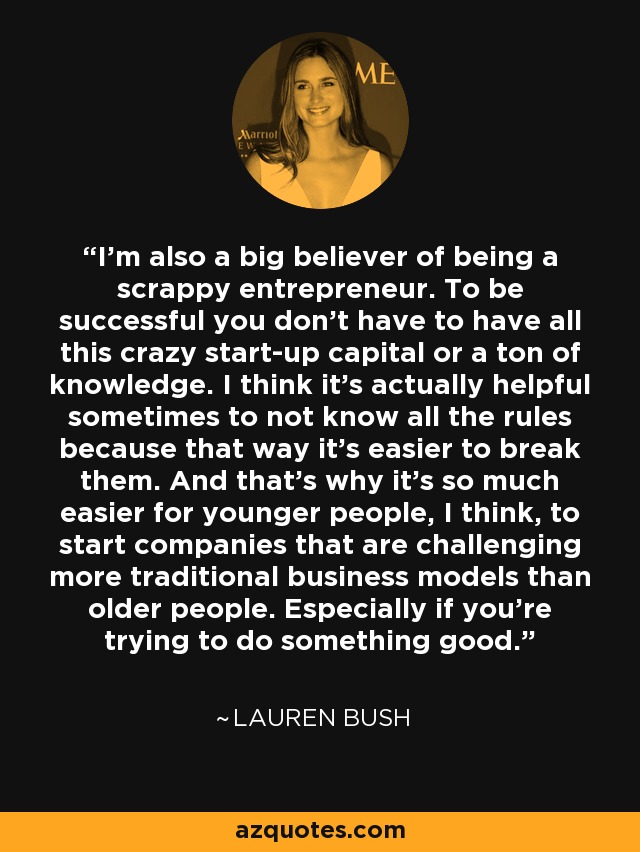 I'm also a big believer of being a scrappy entrepreneur. To be successful you don't have to have all this crazy start-up capital or a ton of knowledge. I think it's actually helpful sometimes to not know all the rules because that way it's easier to break them. And that's why it's so much easier for younger people, I think, to start companies that are challenging more traditional business models than older people. Especially if you're trying to do something good. - Lauren Bush