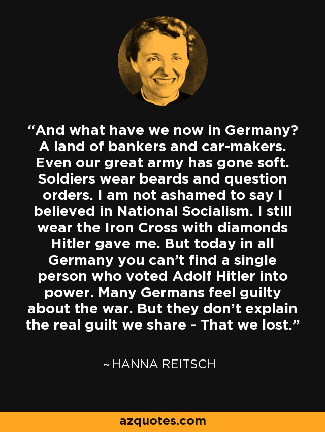 And what have we now in Germany? A land of bankers and car-makers. Even our great army has gone soft. Soldiers wear beards and question orders. I am not ashamed to say I believed in National Socialism. I still wear the Iron Cross with diamonds Hitler gave me. But today in all Germany you can't find a single person who voted Adolf Hitler into power. Many Germans feel guilty about the war. But they don't explain the real guilt we share - That we lost. - Hanna Reitsch