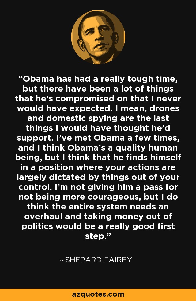 Obama has had a really tough time, but there have been a lot of things that he's compromised on that I never would have expected. I mean, drones and domestic spying are the last things I would have thought he'd support. I've met Obama a few times, and I think Obama's a quality human being, but I think that he finds himself in a position where your actions are largely dictated by things out of your control. I'm not giving him a pass for not being more courageous, but I do think the entire system needs an overhaul and taking money out of politics would be a really good first step. - Shepard Fairey