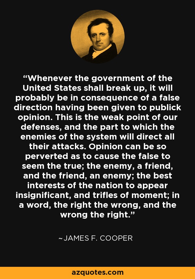 Whenever the government of the United States shall break up, it will probably be in consequence of a false direction having been given to publick opinion. This is the weak point of our defenses, and the part to which the enemies of the system will direct all their attacks. Opinion can be so perverted as to cause the false to seem the true; the enemy, a friend, and the friend, an enemy; the best interests of the nation to appear insignificant, and trifles of moment; in a word, the right the wrong, and the wrong the right. - James F. Cooper