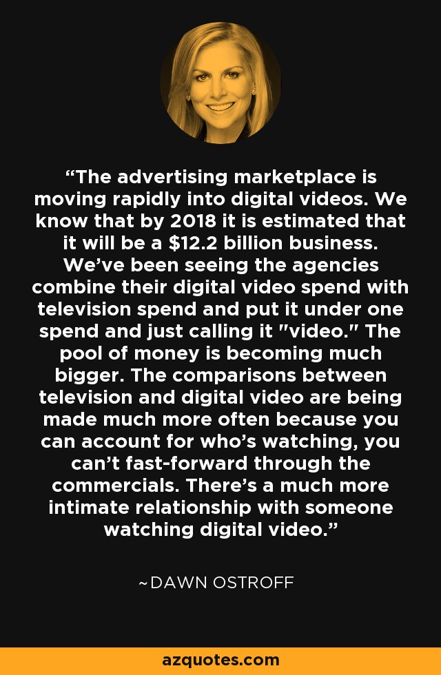 The advertising marketplace is moving rapidly into digital videos. We know that by 2018 it is estimated that it will be a $12.2 billion business. We've been seeing the agencies combine their digital video spend with television spend and put it under one spend and just calling it 