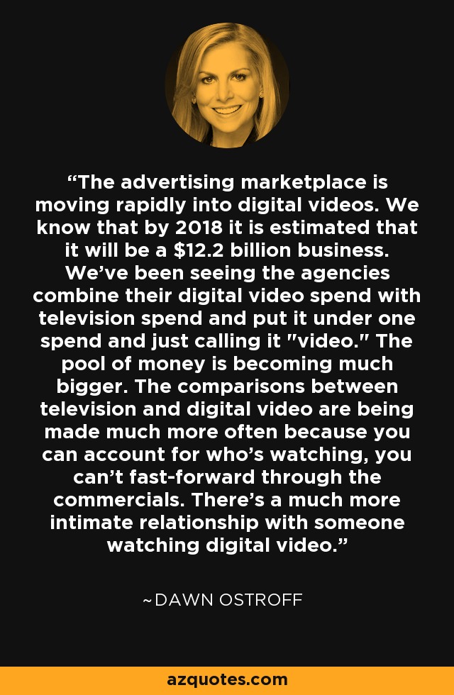 The advertising marketplace is moving rapidly into digital videos. We know that by 2018 it is estimated that it will be a $12.2 billion business. We've been seeing the agencies combine their digital video spend with television spend and put it under one spend and just calling it 