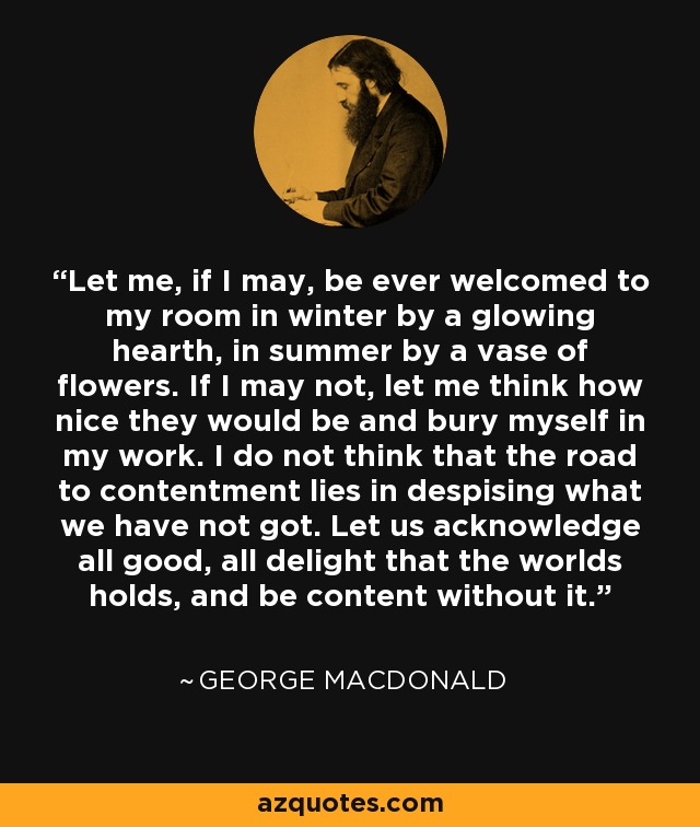 Let me, if I may, be ever welcomed to my room in winter by a glowing hearth, in summer by a vase of flowers. If I may not, let me think how nice they would be and bury myself in my work. I do not think that the road to contentment lies in despising what we have not got. Let us acknowledge all good, all delight that the worlds holds, and be content without it. - George MacDonald