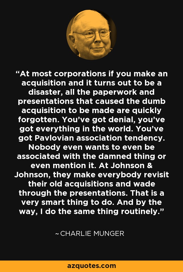 At most corporations if you make an acquisition and it turns out to be a disaster, all the paperwork and presentations that caused the dumb acquisition to be made are quickly forgotten. You've got denial, you've got everything in the world. You've got Pavlovian association tendency. Nobody even wants to even be associated with the damned thing or even mention it. At Johnson & Johnson, they make everybody revisit their old acquisitions and wade through the presentations. That is a very smart thing to do. And by the way, I do the same thing routinely. - Charlie Munger