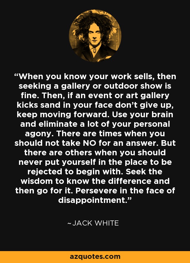 When you know your work sells, then seeking a gallery or outdoor show is fine. Then, if an event or art gallery kicks sand in your face don't give up, keep moving forward. Use your brain and eliminate a lot of your personal agony. There are times when you should not take NO for an answer. But there are others when you should never put yourself in the place to be rejected to begin with. Seek the wisdom to know the difference and then go for it. Persevere in the face of disappointment. - Jack White