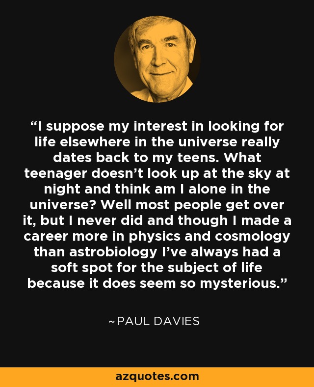 I suppose my interest in looking for life elsewhere in the universe really dates back to my teens. What teenager doesn't look up at the sky at night and think am I alone in the universe? Well most people get over it, but I never did and though I made a career more in physics and cosmology than astrobiology I've always had a soft spot for the subject of life because it does seem so mysterious. - Paul Davies