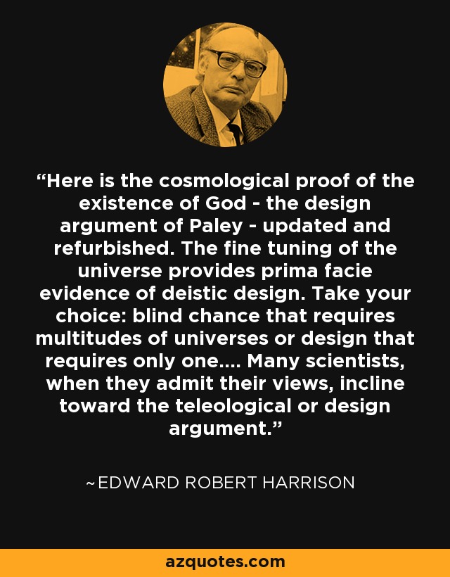 Here is the cosmological proof of the existence of God - the design argument of Paley - updated and refurbished. The fine tuning of the universe provides prima facie evidence of deistic design. Take your choice: blind chance that requires multitudes of universes or design that requires only one.... Many scientists, when they admit their views, incline toward the teleological or design argument. - Edward Robert Harrison