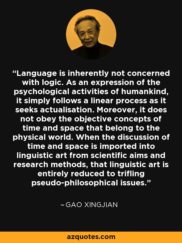Language is inherently not concerned with logic. As an expression of the psychological activities of humankind, it simply follows a linear process as it seeks actualisation. Moreover, it does not obey the objective concepts of time and space that belong to the physical world. When the discussion of time and space is imported into linguistic art from scientific aims and research methods, that linguistic art is entirely reduced to trifling pseudo-philosophical issues. - Gao Xingjian
