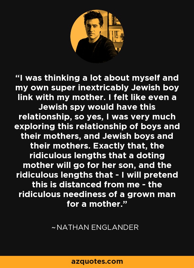 I was thinking a lot about myself and my own super inextricably Jewish boy link with my mother. I felt like even a Jewish spy would have this relationship, so yes, I was very much exploring this relationship of boys and their mothers, and Jewish boys and their mothers. Exactly that, the ridiculous lengths that a doting mother will go for her son, and the ridiculous lengths that - I will pretend this is distanced from me - the ridiculous neediness of a grown man for a mother. - Nathan Englander