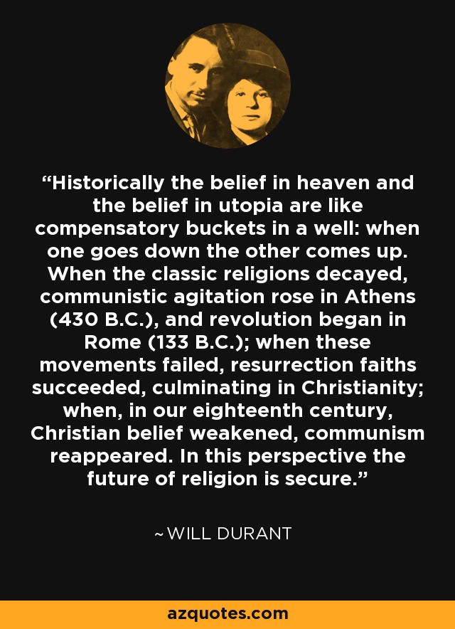 Historically the belief in heaven and the belief in utopia are like compensatory buckets in a well: when one goes down the other comes up. When the classic religions decayed, communistic agitation rose in Athens (430 B.C.), and revolution began in Rome (133 B.C.); when these movements failed, resurrection faiths succeeded, culminating in Christianity; when, in our eighteenth century, Christian belief weakened, communism reappeared. In this perspective the future of religion is secure. - Will Durant